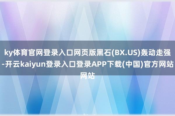 ky体育官网登录入口网页版黑石(BX.US)轰动走强-开云kaiyun登录入口登录APP下载(中国)官方网站