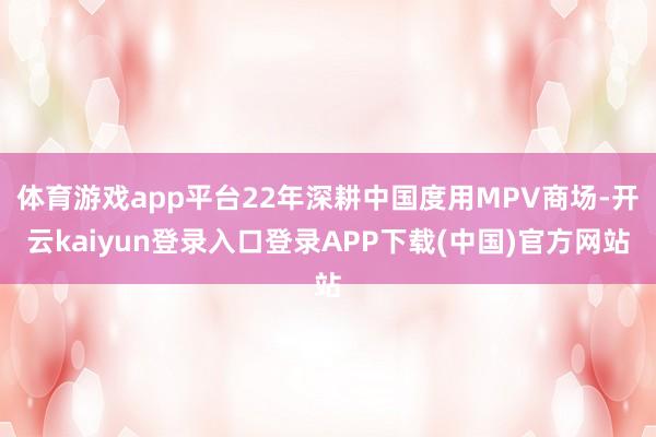 体育游戏app平台22年深耕中国度用MPV商场-开云kaiyun登录入口登录APP下载(中国)官方网站