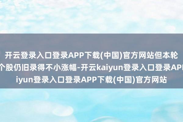 开云登录入口登录APP下载(中国)官方网站但本轮行情不少主流指数和个股仍旧录得不小涨幅-开云kaiyun登录入口登录APP下载(中国)官方网站