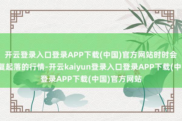 开云登录入口登录APP下载(中国)官方网站时时会出现一段反复起落的行情-开云kaiyun登录入口登录APP下载(中国)官方网站