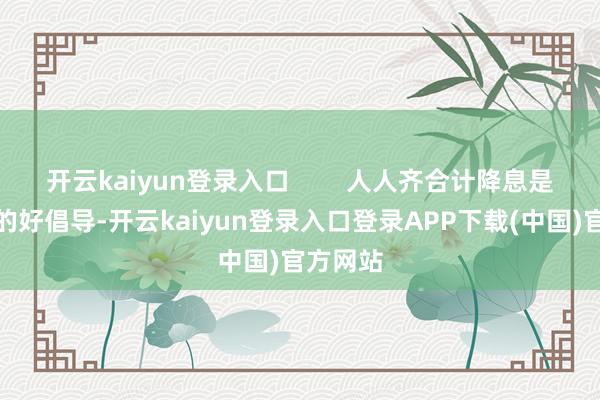 开云kaiyun登录入口 人人齐合计降息是个应付的好倡导-开云kaiyun登录入口登录APP下载(中国)官方网站