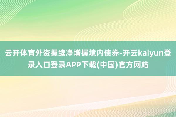 云开体育外资握续净增握境内债券-开云kaiyun登录入口登录APP下载(中国)官方网站