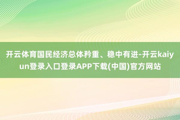 开云体育国民经济总体矜重、稳中有进-开云kaiyun登录入口登录APP下载(中国)官方网站