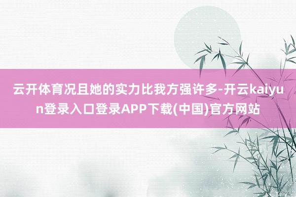 云开体育况且她的实力比我方强许多-开云kaiyun登录入口登录APP下载(中国)官方网站
