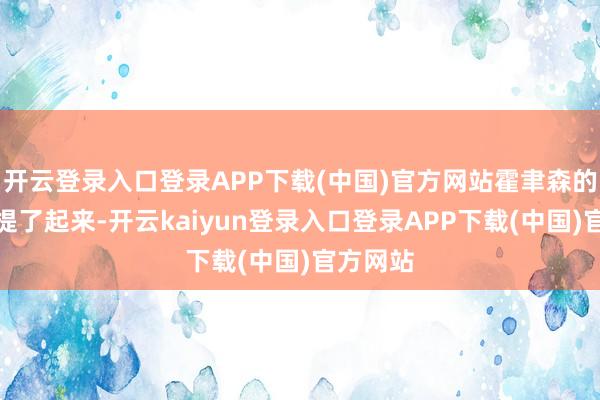 开云登录入口登录APP下载(中国)官方网站霍聿森的心不禁提了起来-开云kaiyun登录入口登录APP下载(中国)官方网站