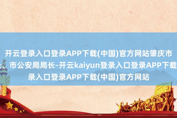 开云登录入口登录APP下载(中国)官方网站肇庆市委常委、副市长、市公安局局长-开云kaiyun登录入口登录APP下载(中国)官方网站