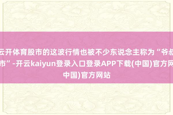 云开体育股市的这波行情也被不少东说念主称为“爷叔牛市”-开云kaiyun登录入口登录APP下载(中国)官方网站