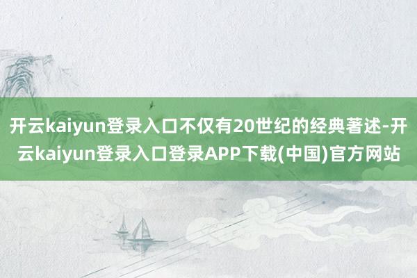 开云kaiyun登录入口不仅有20世纪的经典著述-开云kaiyun登录入口登录APP下载(中国)官方网站