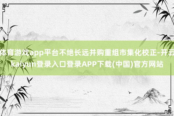 体育游戏app平台不绝长远并购重组市集化校正-开云kaiyun登录入口登录APP下载(中国)官方网站