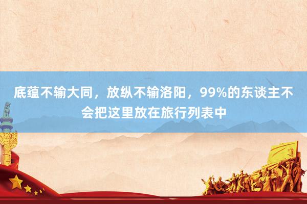 底蕴不输大同，放纵不输洛阳，99%的东谈主不会把这里放在旅行列表中