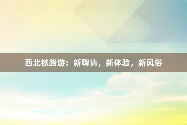 西北铁路游：新聘请，新体验，新风俗