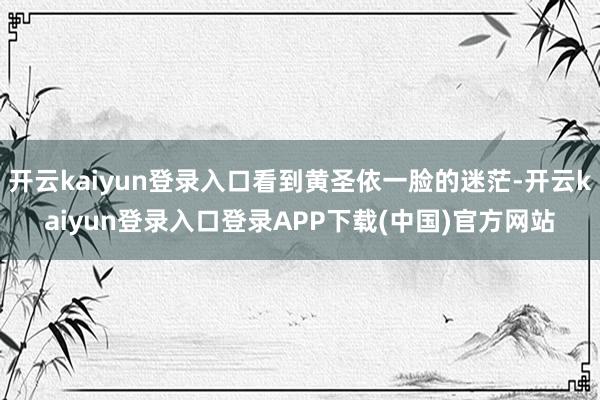 开云kaiyun登录入口看到黄圣依一脸的迷茫-开云kaiyun登录入口登录APP下载(中国)官方网站