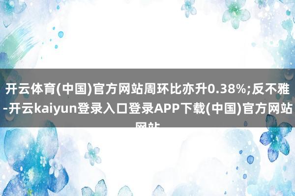 开云体育(中国)官方网站周环比亦升0.38%;反不雅-开云kaiyun登录入口登录APP下载(中国)官方网站