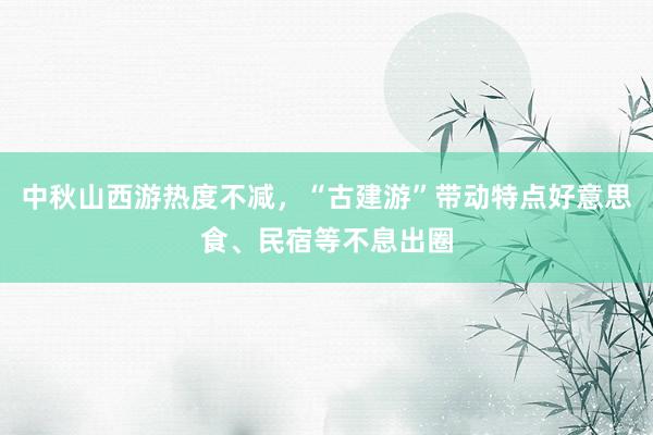 中秋山西游热度不减，“古建游”带动特点好意思食、民宿等不息出圈