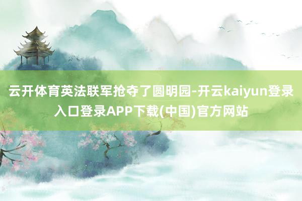 云开体育英法联军抢夺了圆明园-开云kaiyun登录入口登录APP下载(中国)官方网站
