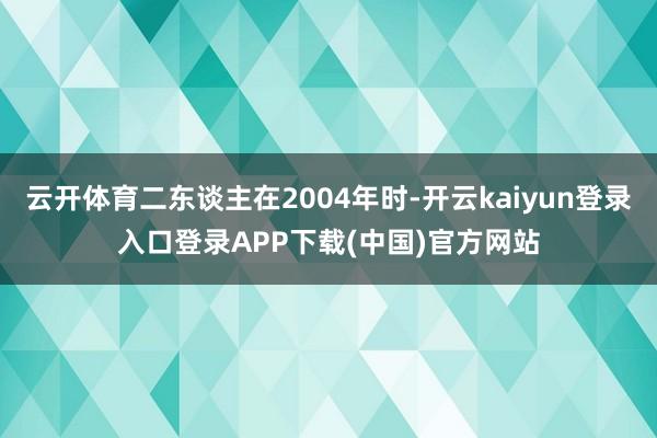 云开体育二东谈主在2004年时-开云kaiyun登录入口登录APP下载(中国)官方网站