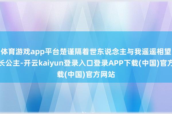 体育游戏app平台楚谨隔着世东说念主与我遥遥相望:「长公主-开云kaiyun登录入口登录APP下载(中国)官方网站