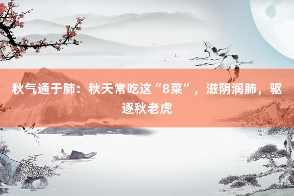 秋气通于肺：秋天常吃这“8菜”，滋阴润肺，驱逐秋老虎