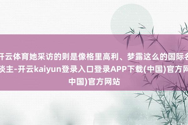 开云体育她采访的则是像格里高利、梦露这么的国际名东谈主-开云kaiyun登录入口登录APP下载(中国)官方网站