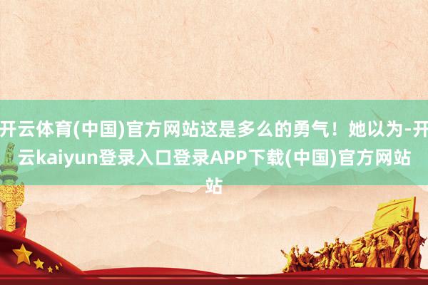 开云体育(中国)官方网站这是多么的勇气!她以为-开云kaiyun登录入口登录APP下载(中国)官方网站