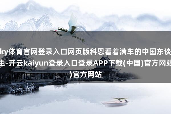 ky体育官网登录入口网页版科恩看着满车的中国东谈主-开云kaiyun登录入口登录APP下载(中国)官方网站