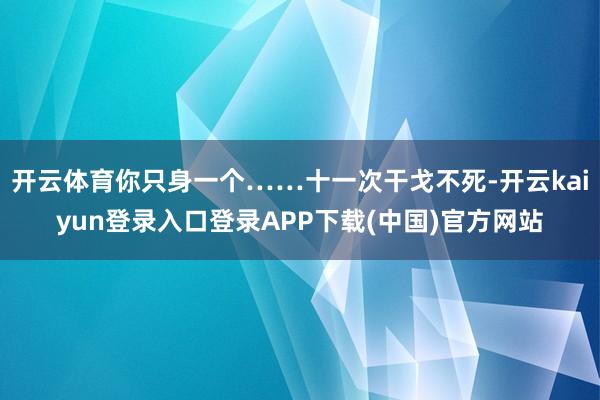 开云体育你只身一个……十一次干戈不死-开云kaiyun登录入口登录APP下载(中国)官方网站
