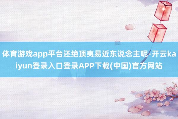 体育游戏app平台还绝顶夷易近东说念主呢-开云kaiyun登录入口登录APP下载(中国)官方网站