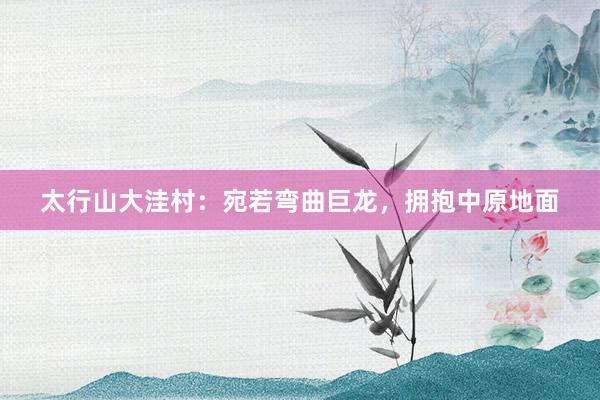 太行山大洼村：宛若弯曲巨龙，拥抱中原地面