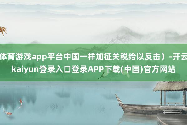 体育游戏app平台中国一样加征关税给以反击）-开云kaiyun登录入口登录APP下载(中国)官方网站