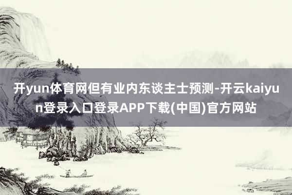 开yun体育网但有业内东谈主士预测-开云kaiyun登录入口登录APP下载(中国)官方网站