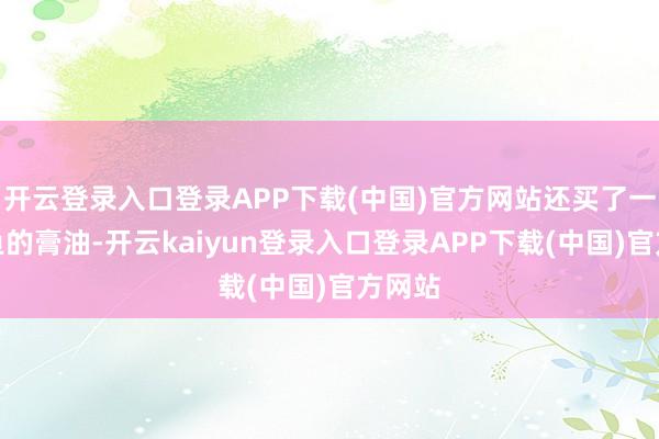 开云登录入口登录APP下载(中国)官方网站还买了一堆海鱼的膏油-开云kaiyun登录入口登录APP下载(中国)官方网站