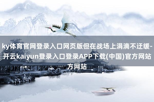 ky体育官网登录入口网页版但在战场上涓滴不迂缓-开云kaiyun登录入口登录APP下载(中国)官方网站