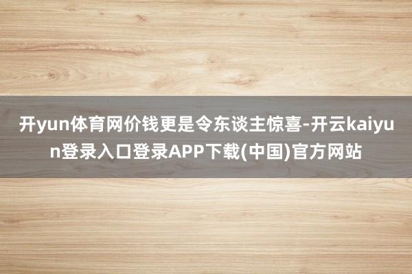 开yun体育网价钱更是令东谈主惊喜-开云kaiyun登录入口登录APP下载(中国)官方网站