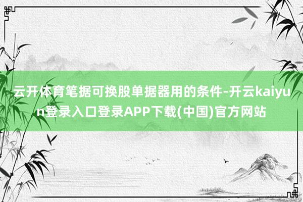 云开体育笔据可换股单据器用的条件-开云kaiyun登录入口登录APP下载(中国)官方网站
