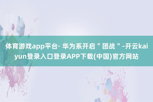 体育游戏app平台· 华为系开启＂团战＂-开云kaiyun登录入口登录APP下载(中国)官方网站