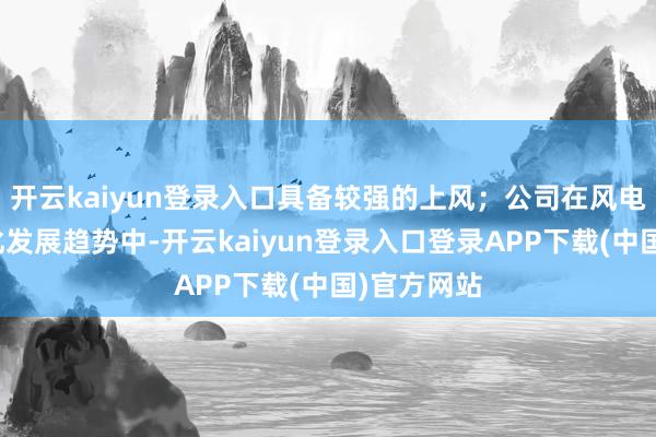 开云kaiyun登录入口具备较强的上风；公司在风电轴承大型化发展趋势中-开云kaiyun登录入口登录APP下载(中国)官方网站