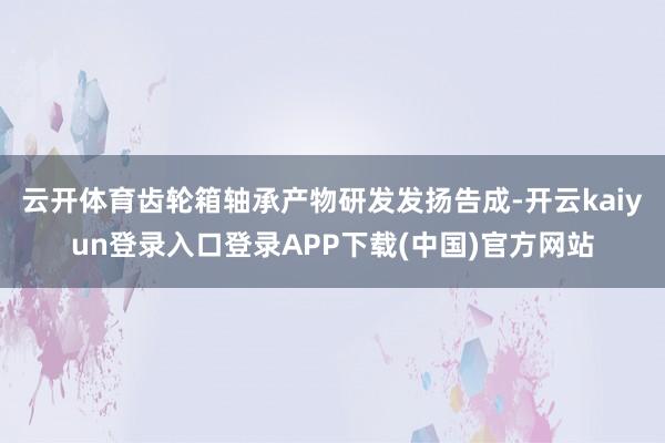 云开体育齿轮箱轴承产物研发发扬告成-开云kaiyun登录入口登录APP下载(中国)官方网站