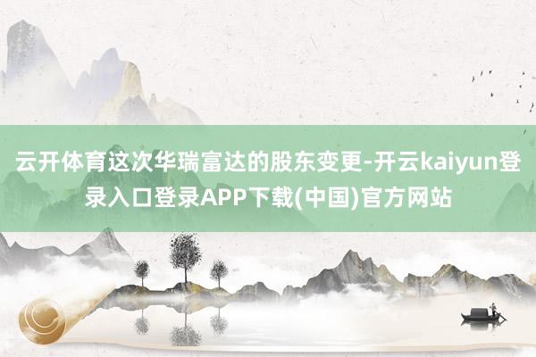 云开体育这次华瑞富达的股东变更-开云kaiyun登录入口登录APP下载(中国)官方网站