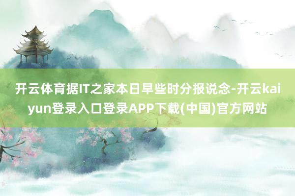 开云体育　　据IT之家本日早些时分报说念-开云kaiyun登录入口登录APP下载(中国)官方网站