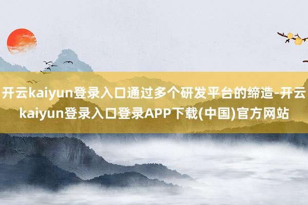 开云kaiyun登录入口通过多个研发平台的缔造-开云kaiyun登录入口登录APP下载(中国)官方网站