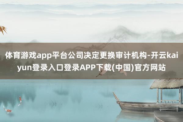 体育游戏app平台公司决定更换审计机构-开云kaiyun登录入口登录APP下载(中国)官方网站