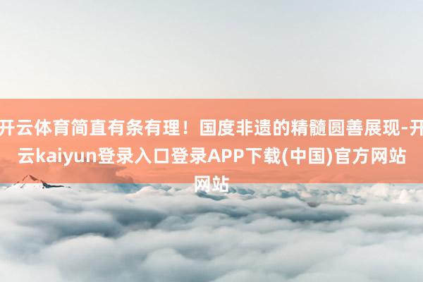 开云体育简直有条有理！国度非遗的精髓圆善展现-开云kaiyun登录入口登录APP下载(中国)官方网站
