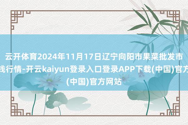 云开体育2024年11月17日辽宁向阳市果菜批发市集价钱行情-开云kaiyun登录入口登录APP下载(中国)官方网站