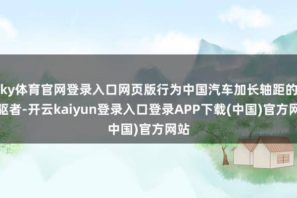 ky体育官网登录入口网页版行为中国汽车加长轴距的前驱者-开云kaiyun登录入口登录APP下载(中国)官方网站