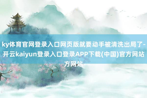 ky体育官网登录入口网页版就要动手被清洗出局了-开云kaiyun登录入口登录APP下载(中国)官方网站