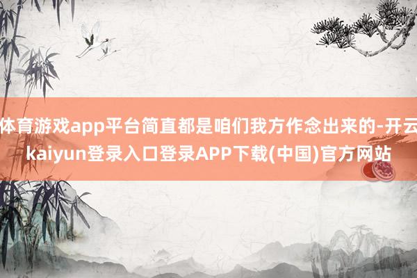 体育游戏app平台简直都是咱们我方作念出来的-开云kaiyun登录入口登录APP下载(中国)官方网站