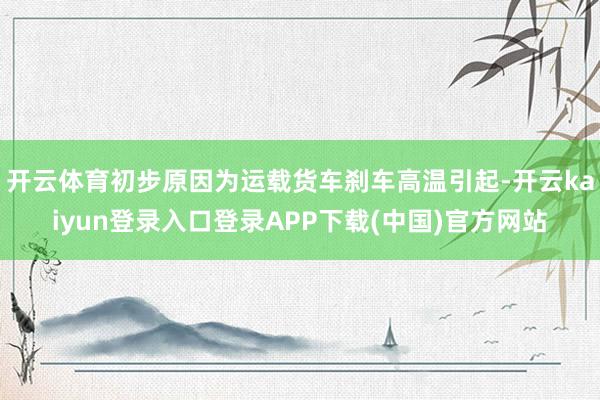 开云体育初步原因为运载货车刹车高温引起-开云kaiyun登录入口登录APP下载(中国)官方网站