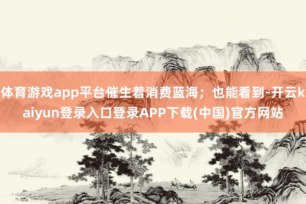 体育游戏app平台催生着消费蓝海；也能看到-开云kaiyun登录入口登录APP下载(中国)官方网站