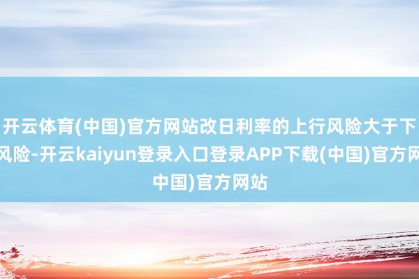 开云体育(中国)官方网站改日利率的上行风险大于下行风险-开云kaiyun登录入口登录APP下载(中国)官方网站