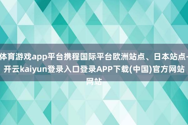 体育游戏app平台携程国际平台欧洲站点、日本站点-开云kaiyun登录入口登录APP下载(中国)官方网站